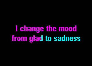 I change the mood

from glad to sadness