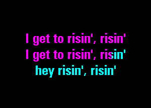 I get to risin'. risin'

I get to risin', risin'
hey risin', risin'