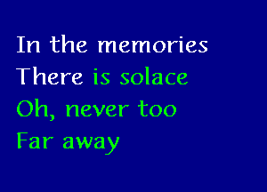 In the memories
There is solace

Oh, never too
Far away