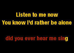 Listen to me now
You know I'd rather be alone

did you ever hear me sing