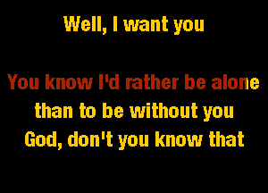 Well, I want you

You know I'd rather be alone
than to be without you
God, don't you know that