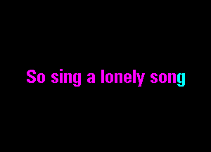 So sing a lonely song