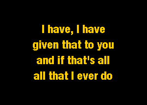 I have, I have
given that to you

and if that's all
all that I ever do