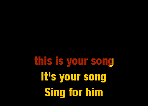 this is your song
It's your song
Sing for him