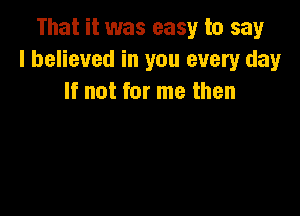 That it was easy to say
I believed in you every day
If not for me then