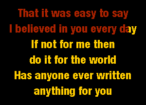 That it was easy to say
I believed in you every day
If not for me then
do it for the world
Has anyone ever written
anything for you