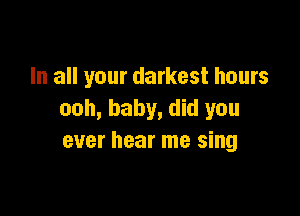 In all your darkest hours

ooh, baby, did you
ever hear me sing