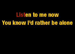 Listen to me now
You know I'd rather be alone