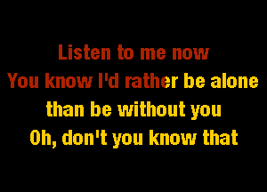 Listen to me now
You know I'd rather be alone
than be without you
Oh, don't you know that