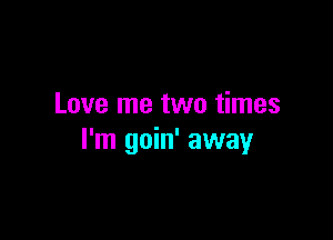Love me two times

I'm goin' away