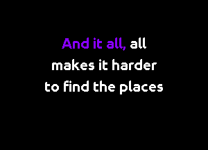 And it all, all
makes it harder

to find the places