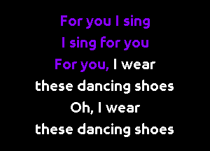 For you I sing
I sing For you
For you, I wear

these dancing shoes
Oh, I wear
these dancing shoes
