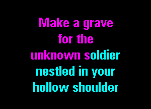 Make a grave
for the

unknown soldier
nestled in your
hollow shoulder