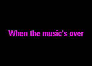 When the music's over