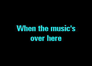 When the music's

over here