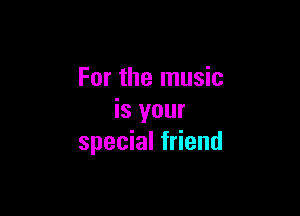 For the music

is your
special friend