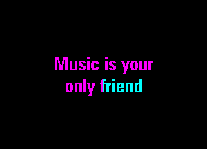 Music is your

only friend