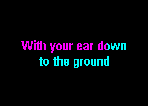 With your ear down

to the ground
