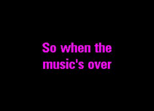 So when the

music's over