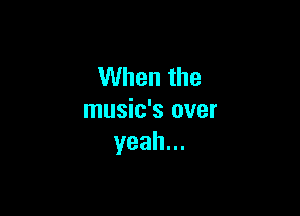 When the

music's over
yeah.