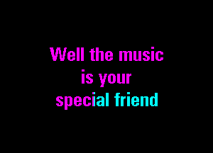 Well the music

is your
special friend