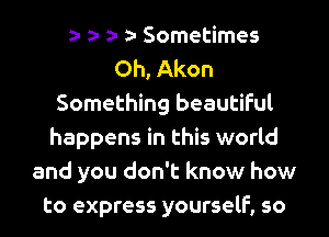 Sometimes
Oh, Akon
Something beautiful
happens in this world
and you don't know how
to express yourself, so