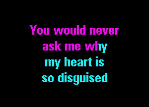 You would never
ask me why

my heart is
so disguised