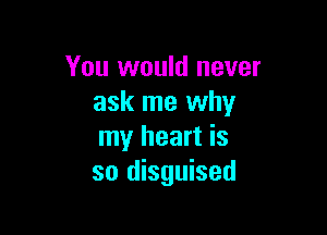 You would never
ask me why

my heart is
so disguised