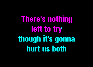 There's nothing
left to try

though it's gonna
hurt us both