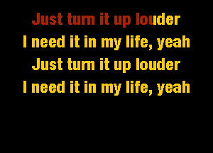 Just tum it up louder

I need it in my life, yeah
Just tum it up louder

I need it in my life, yeah