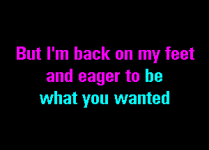 But I'm back on my feet

and eager to be
what you wanted