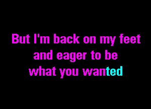 But I'm back on my feet

and eager to be
what you wanted