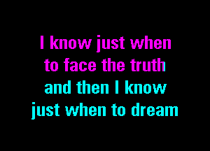 I know just when
to face the truth

and then I know
just when to dream