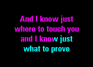 And I know just
where to touch you

and I know just
what to prove