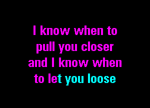 I know when to
pull you closer

and I know when
to let you loose