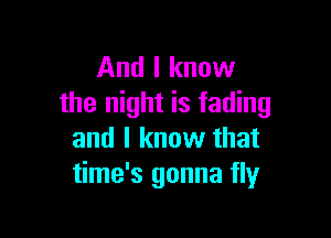 And I know
the night is fading

and I know that
time's gonna fly