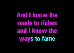 And I know the
roads to riches

and I know the
ways to fame