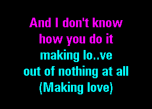 And I don't know
how you do it

making lo..ve
out of nothing at all
(Making love)