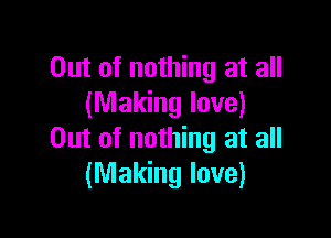 Out of nothing at all
(Making love)

Out of nothing at all
(Making love)