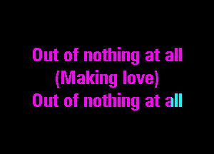 Out of nothing at all

(Making love)
Out of nothing at all