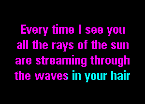 Every time I see you
all the rays of the sun
are streaming through
the waves in your hair