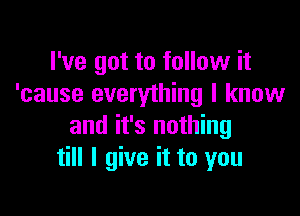 I've got to follow it
'cause everything I know

and it's nothing
till I give it to you