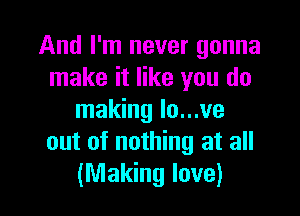 And I'm never gonna
make it like you do

making lo...ve
out of nothing at all
(Making love)