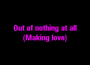 Out of nothing at all

(Making love)