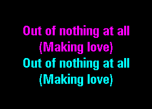 Out of nothing at all
(Making love)

Out of nothing at all
(Making love)