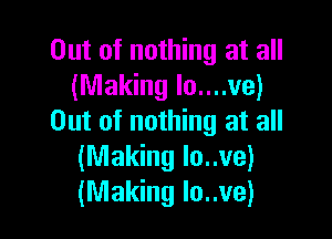 Out of nothing at all
(Making lo....ve)

Out of nothing at all
(Making lo..ve)
(Making lo..ve)