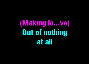 (Making lo...ve)

Out of nothing
at all