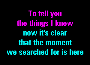 To tell you
the things I knew

now it's clear
that the moment
we searched for is here