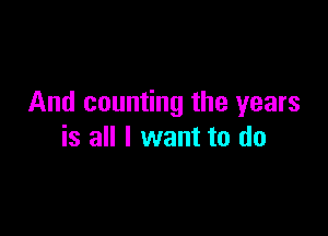 And counting the years

is all I want to do