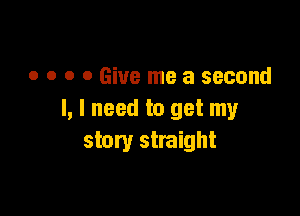 o o o 0 Give me a second

I, I need to get my
story straight